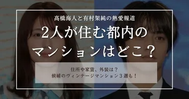 髙橋海人と有村架純のマンションは都内のどこ？住所や家賃についても調査！ 