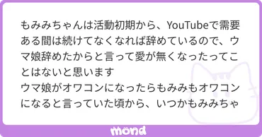 もみみちゃんは活動初期から、で需要ある間は続けてなくなれば辞めているので、ウマ娘辞めたからと言って愛が無くなったってことはないと思いますウマ娘がオワコンになったらもみみもオワコンになると言っていた頃から、いつかもみみちゃんはウマ娘から離れるなと