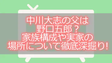 中川大志の父は野口五郎?家族構成や実家の場所について徹底深掘り!